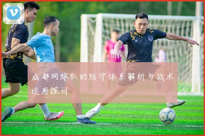 成都网球队的防守体系解析与战术运用探讨