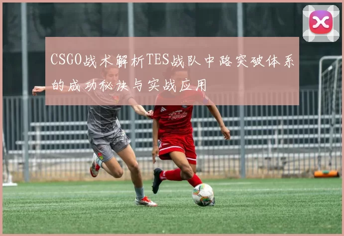 CSGO战术解析TES战队中路突破体系的成功秘诀与实战应用