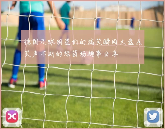 德国足球明星们的搞笑瞬间大盘点笑声不断的绿茵场趣事分享