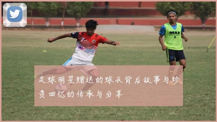 足球明星赠送的球衣背后故事与珍贵回忆的传承与分享