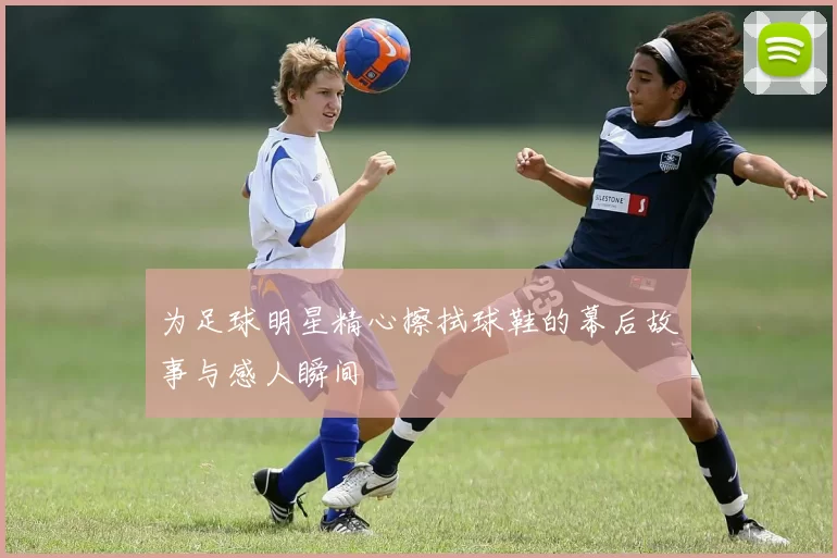 为足球明星精心擦拭球鞋的幕后故事与感人瞬间