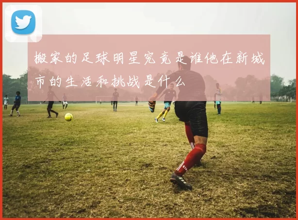 搬家的足球明星究竟是谁他在新城市的生活和挑战是什么