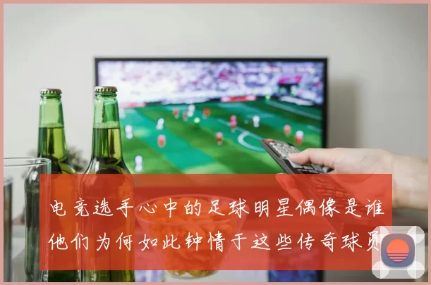 电竞选手心中的足球明星偶像是谁他们为何如此钟情于这些传奇球员