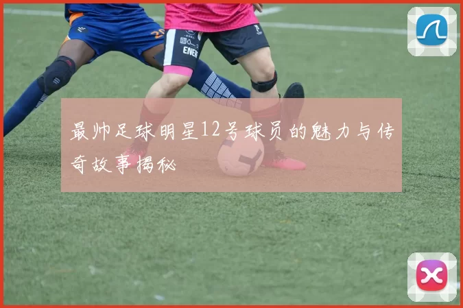 最帅足球明星12号球员的魅力与传奇故事揭秘
