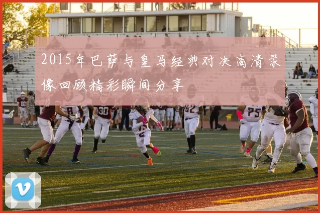 2015年巴萨与皇马经典对决高清录像回顾精彩瞬间分享