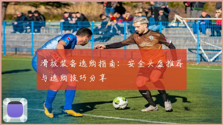 滑板装备选购指南：安全头盔推荐与选购技巧分享