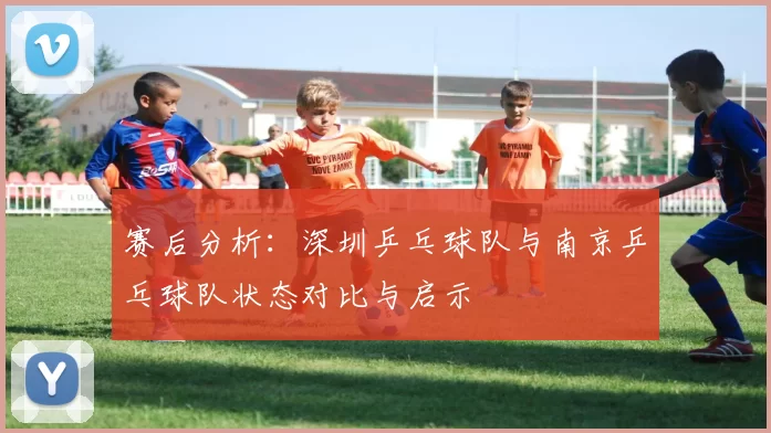 赛后分析：深圳乒乓球队与南京乒乓球队状态对比与启示