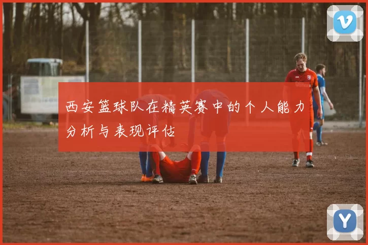 西安篮球队在精英赛中的个人能力分析与表现评估