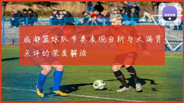 成都篮球队节奏表现分析与大满贯点评的深度解读