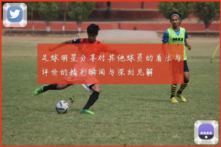 足球明星分享对其他球员的看法与评价的精彩瞬间与深刻见解