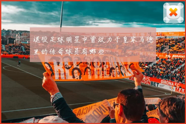 退役足球明星中曾效力于皇家马德里的传奇球员有哪些