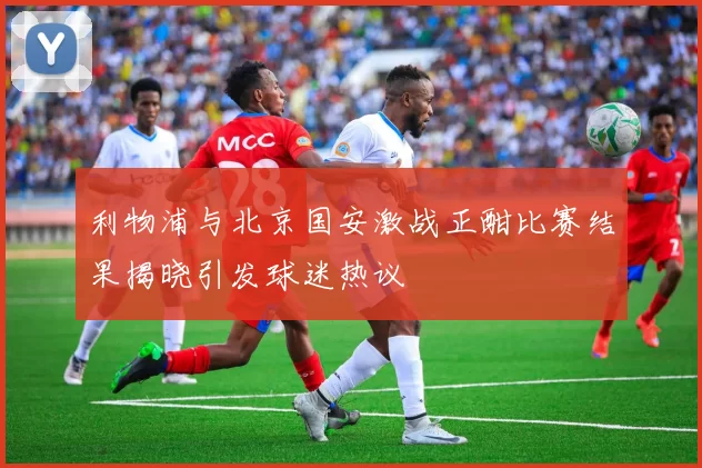 利物浦与北京国安激战正酣比赛结果揭晓引发球迷热议