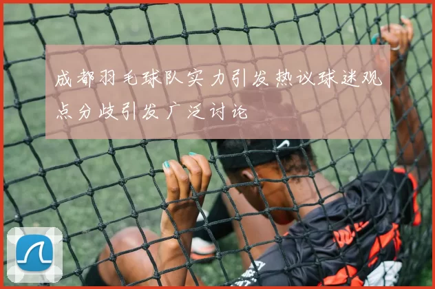成都羽毛球队实力引发热议球迷观点分歧引发广泛讨论