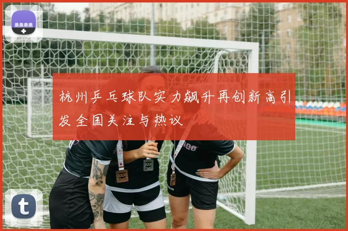 杭州乒乓球队实力飙升再创新高引发全国关注与热议