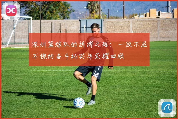 深圳篮球队的拼搏之路：一段不屈不挠的奋斗纪实与荣耀回顾