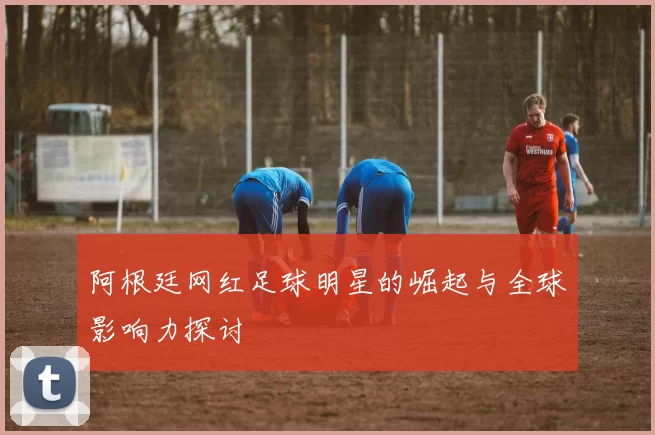 阿根廷网红足球明星的崛起与全球影响力探讨