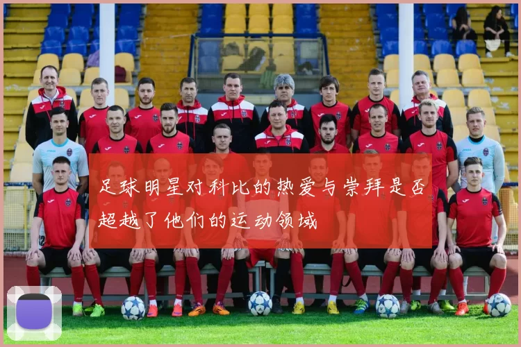 足球明星对科比的热爱与崇拜是否超越了他们的运动领域