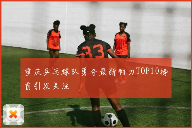 重庆乒乓球队勇夺最新耐力TOP10榜首引发关注