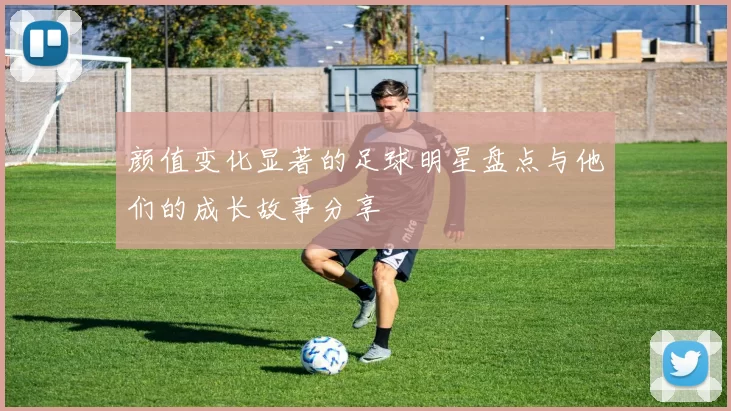 颜值变化显著的足球明星盘点与他们的成长故事分享