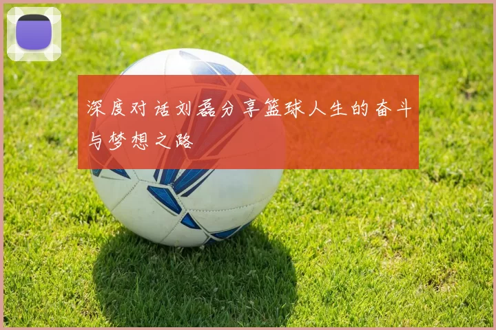 深度对话刘磊分享篮球人生的奋斗与梦想之路