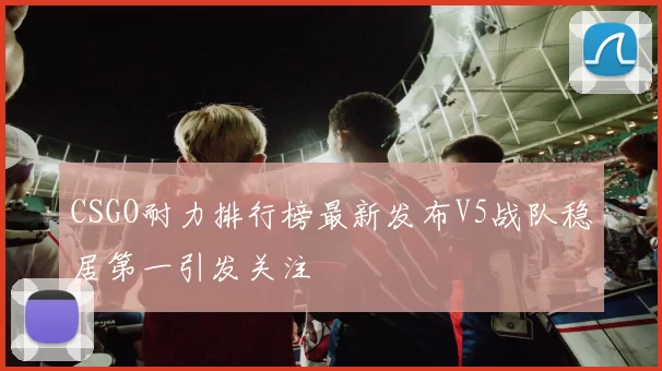 CSGO耐力排行榜最新发布V5战队稳居第一引发关注