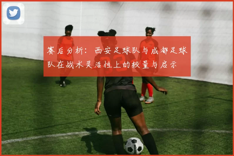 赛后分析：西安足球队与成都足球队在战术灵活性上的较量与启示