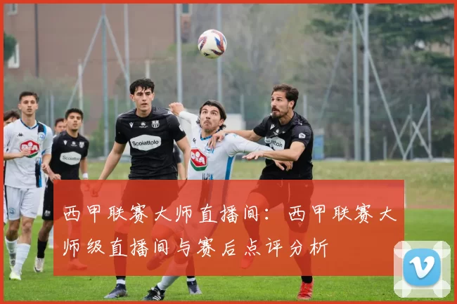 西甲联赛大师直播间：西甲联赛大师级直播间与赛后点评分析