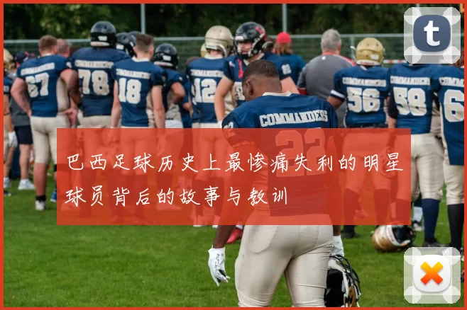 巴西足球历史上最惨痛失利的明星球员背后的故事与教训