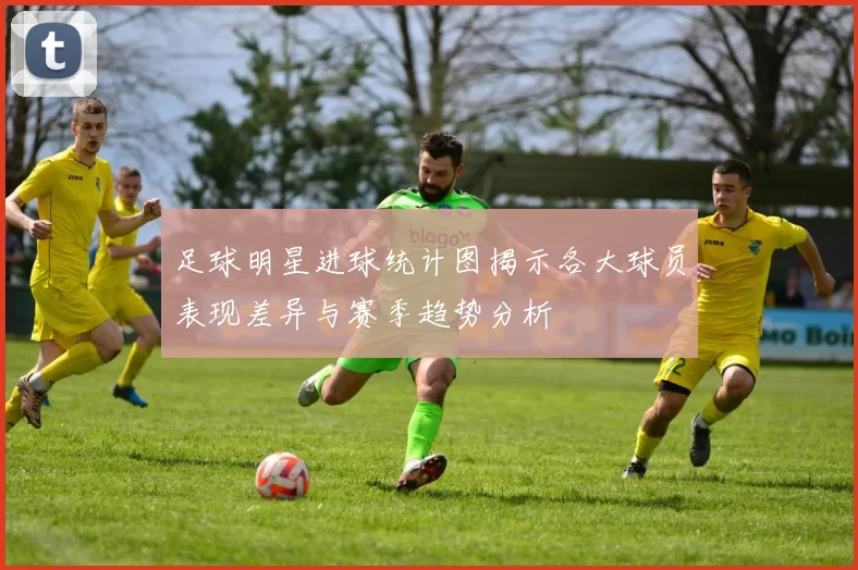 足球明星进球统计图揭示各大球员表现差异与赛季趋势分析