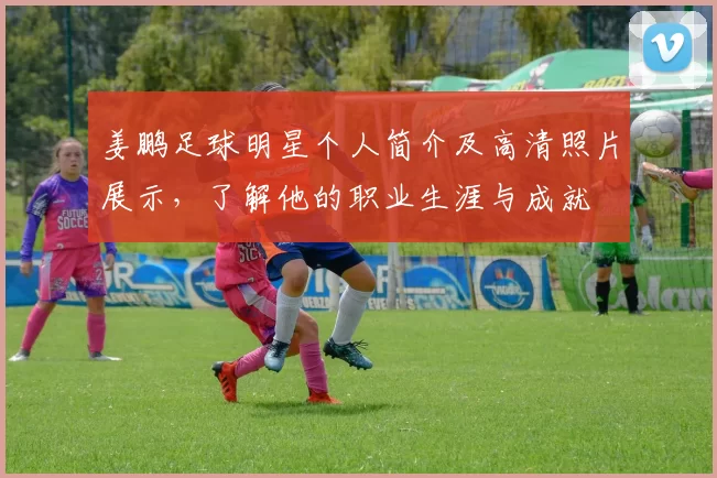 姜鹏足球明星个人简介及高清照片展示，了解他的职业生涯与成就