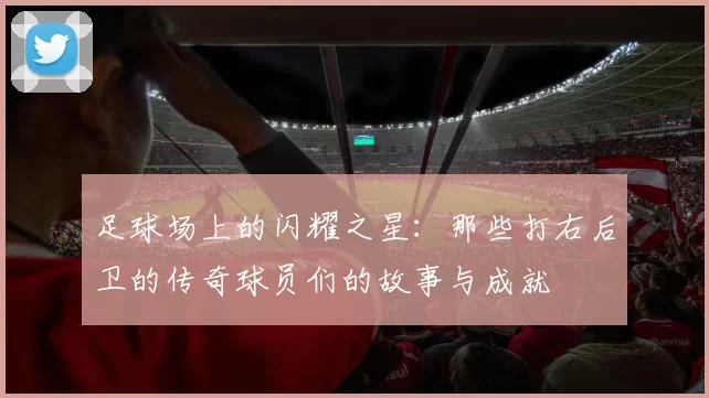 足球场上的闪耀之星：那些打右后卫的传奇球员们的故事与成就