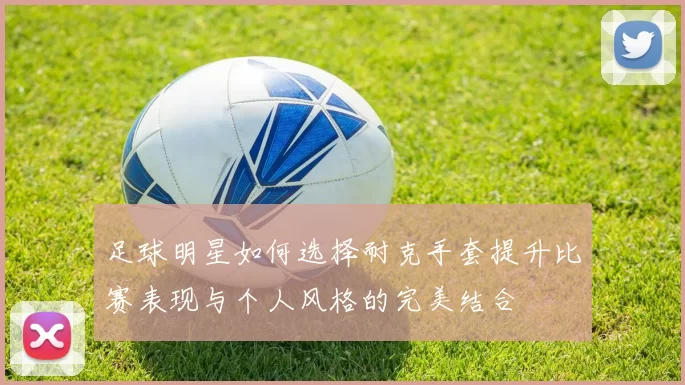 足球明星如何选择耐克手套提升比赛表现与个人风格的完美结合