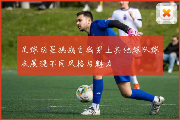 足球明星挑战自我穿上其他球队球衣展现不同风格与魅力