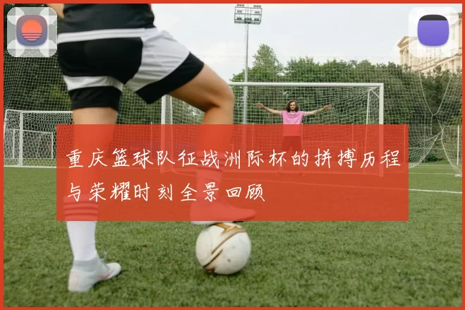 重庆篮球队征战洲际杯的拼搏历程与荣耀时刻全景回顾