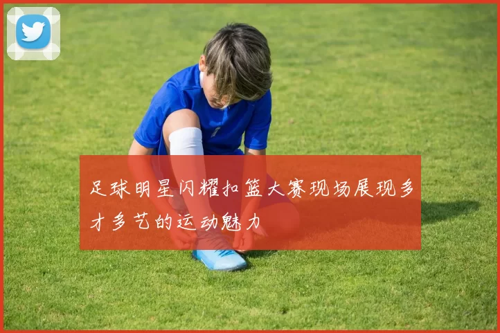 足球明星闪耀扣篮大赛现场展现多才多艺的运动魅力