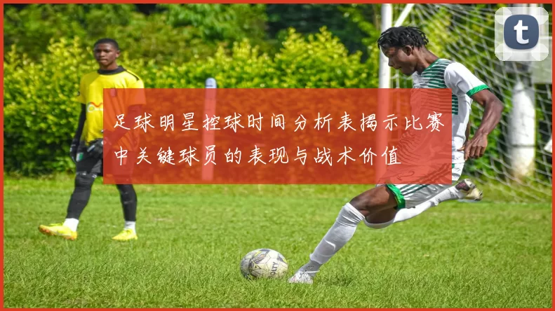 足球明星控球时间分析表揭示比赛中关键球员的表现与战术价值