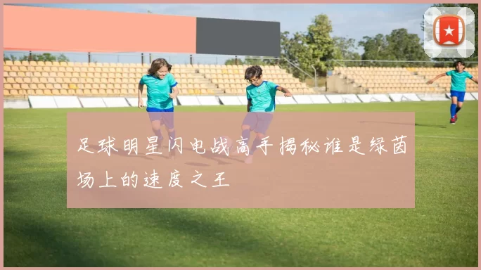 足球明星闪电战高手揭秘谁是绿茵场上的速度之王