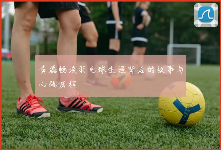 黄磊畅谈羽毛球生涯背后的故事与心路历程