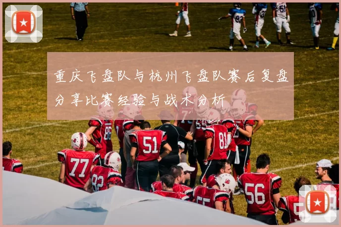 重庆飞盘队与杭州飞盘队赛后复盘分享比赛经验与战术分析