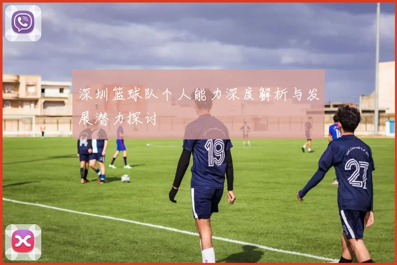 深圳篮球队个人能力深度解析与发展潜力探讨