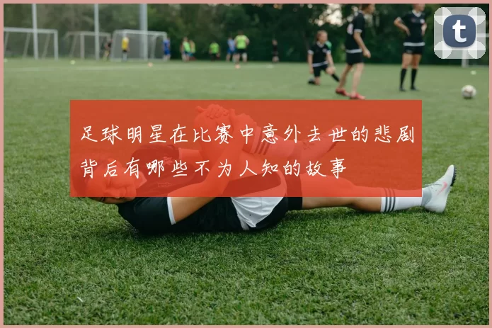 足球明星在比赛中意外去世的悲剧背后有哪些不为人知的故事