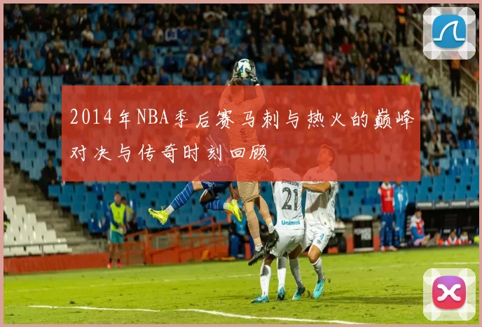 2014年NBA季后赛马刺与热火的巅峰对决与传奇时刻回顾