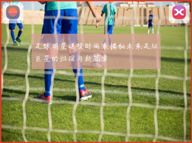 足球明星退役时间表揭秘未来足坛巨星的归宿与新篇章