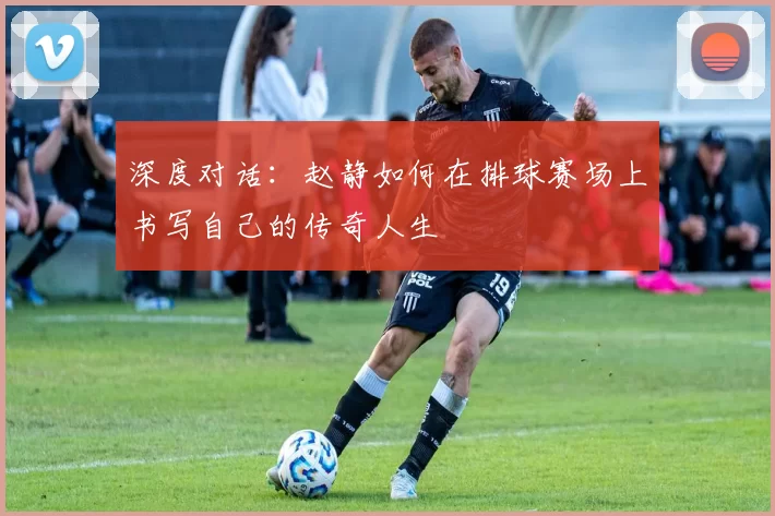 深度对话：赵静如何在排球赛场上书写自己的传奇人生