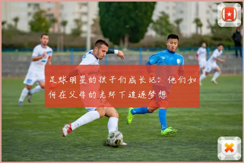 足球明星的孩子们成长记：他们如何在父母的光环下追逐梦想