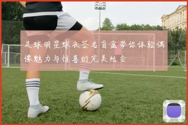 足球明星球衣签名盲盒带你体验偶像魅力与惊喜的完美结合