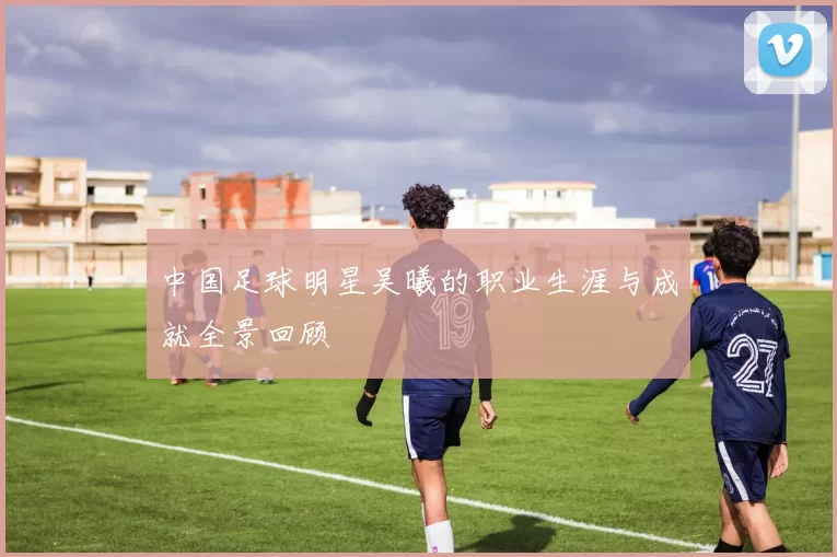 中国足球明星吴曦的职业生涯与成就全景回顾