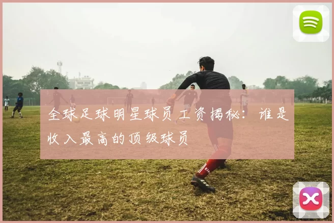 全球足球明星球员工资揭秘：谁是收入最高的顶级球员