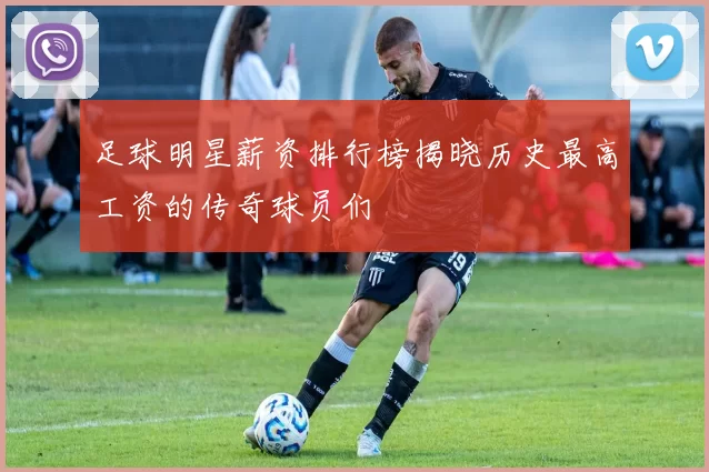 足球明星薪资排行榜揭晓历史最高工资的传奇球员们