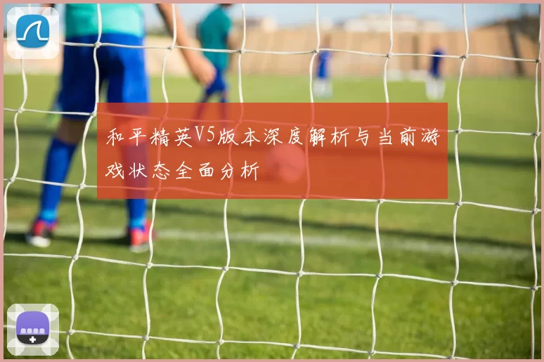 和平精英V5版本深度解析与当前游戏状态全面分析
